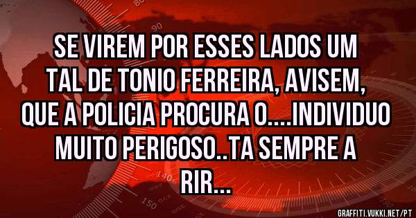 SE VIREM POR ESSES LADOS UM TAL DE TONIO FERREIRA, AVISEM, QUE A POLICIA PROCURA O....INDIVIDUO MUITO PERIGOSO..TA SEMPRE A RIR...