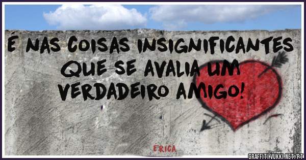 É nas coisas insignificantes que se avalia um verdadeiro amigo!