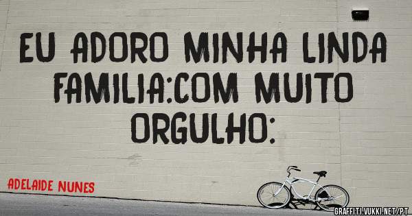 EU ADORO MINHA LINDA FAMILIA:COM MUITO ORGULHO: