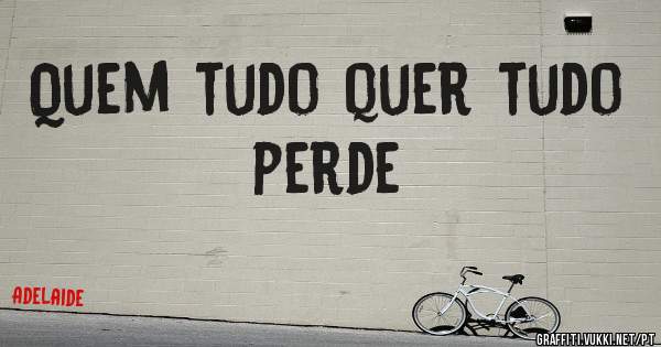 Quem tudo quer tudo perde