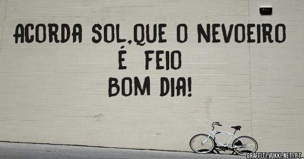 

Acorda sol,que o nevoeiro é  feio
                        Bom dia!