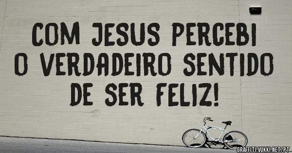 Com JESUS percebi o verdadeiro sentido de ser FELIZ!