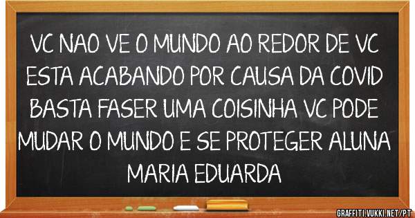 VC NAO VE O MUNDO AO REDOR DE VC ESTA ACABANDO POR CAUSA DA COVID  BASTA FASER UMA COISINHA VC PODE MUDAR O MUNDO E SE PROTEGER ALUNA MARIA EDUARDA 