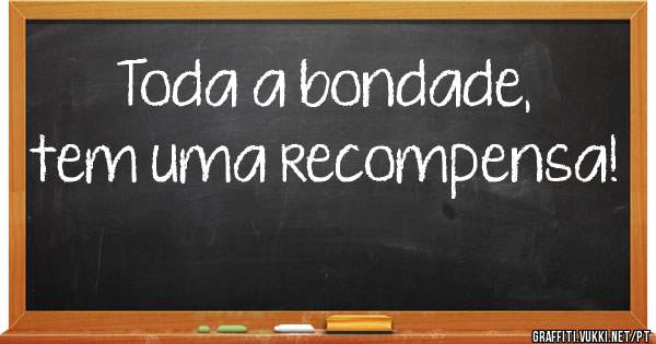 Toda a bondade, tem uma recompensa!
