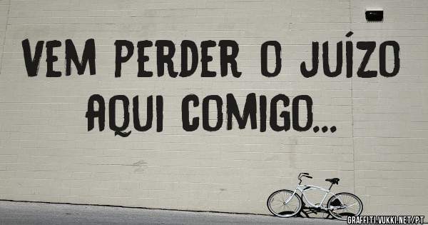 Vem perder o juízo aqui comigo...