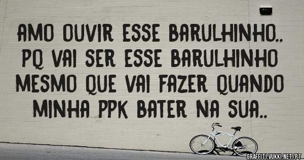 amo ouvir esse barulhinho.. pq vai ser esse barulhinho mesmo que vai fazer quando minha ppk bater na sua..