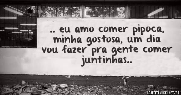 .. eu amo comer pipoca, minha gostosa, um dia vou fazer pra gente comer juntinhas..