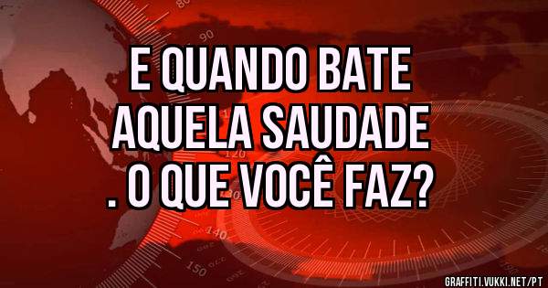E quando bate
aquela saudade
. O QUE VOCÊ FAZ?