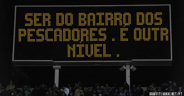 Ser do Bairro dos Pescadores . É outr nível .