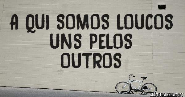 A QUI SOMOS LOUCOS UNS PELOS 
        OUTROS 