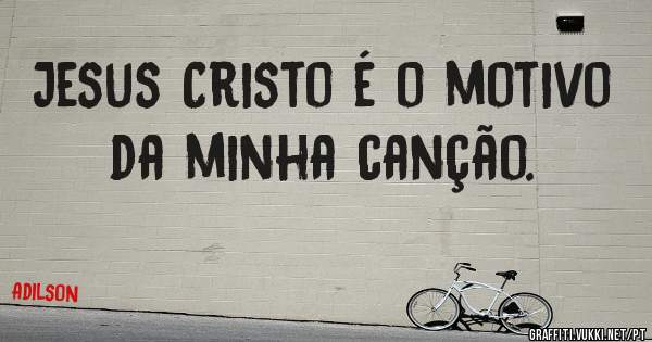 Jesus Cristo é o motivo da minha canção.