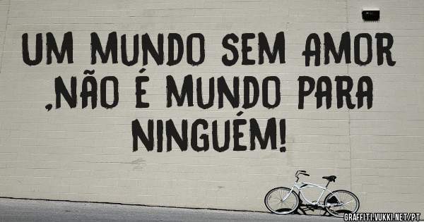 Um mundo sem Amor ,não é mundo para ninguém!