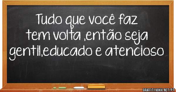 Tudo que você faz tem volta ,então seja gentil,educado e atencioso