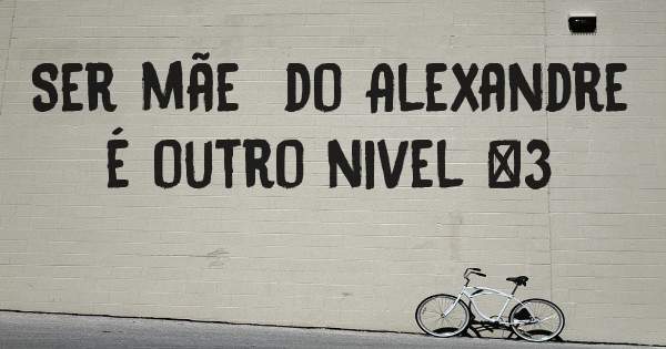 Ser mãe  do Alexandre é outro nivel <3 