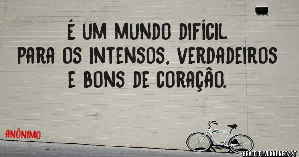 É um mundo difícil para os intensos, verdadeiros e bons de coraçâo.