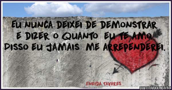 Eu nunca deixei de demonstrar  e dizer o quanto  eu te amo. Disso eu jamais  me arrependerei.