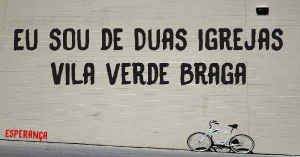 Eu sou de Duas Igrejas Vila verde Braga 