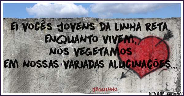 Ei vocês jovens da linha reta.
 Enquanto vivem, 
nós vegetamos 
Em nossas variadas alucinações...
