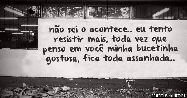 não sei o acontece.. eu tento resistir mais, toda vez que penso em você minha bucetinha gostosa, fica toda assanhada..