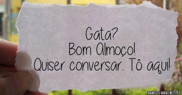 Gata?
Bom Almoço! 
Quiser conversar.. Tô aqui!
