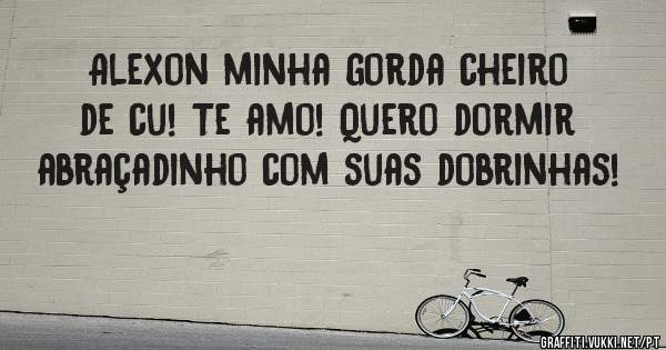 Alexon minha gorda cheiro de cu! Te amo! Quero dormir abraçadinho com suas dobrinhas! 