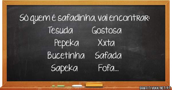 Só quem é safadinha, vai encontrar:

Tesuda           Gostosa
Pepeka           Xxta
Bucetinha      Safada
Sapeka            Fofa
Levadinha
