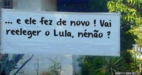 ... e ele fez de novo ! Vai reeleger o Lula, nénão ?