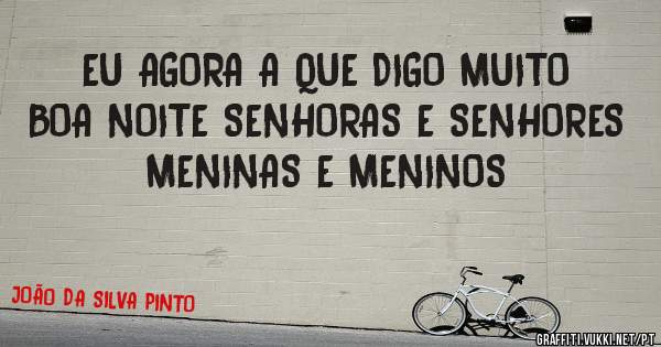 EU AGORA A QUE DIGO MUITO BOA NOITE SENHORAS E SENHORES 
MENINAS E MENINOS