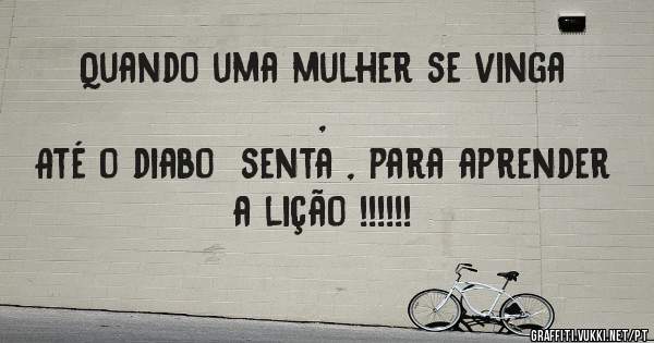 Quando uma mulher se vinga ,
Até o diabo  senta , para aprender a lição !!!!!!