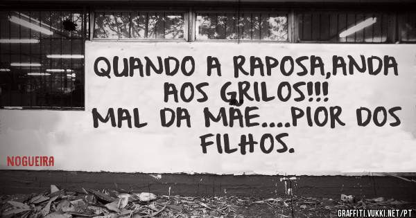 QUANDO A RAPOSA,ANDA AOS GRILOS!!!
MAL DA MÃE....PIOR DOS FILHOS.