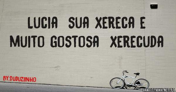 Lucia  sua xereca e muito gostosa  xerecuda