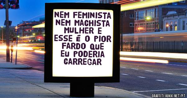 nem feminista nem machista MULHER e esse é o pior fardo que eu poderia carregar
