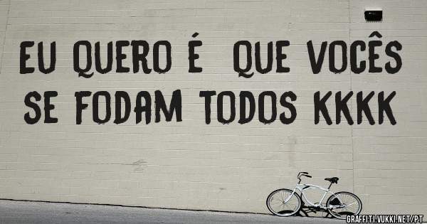 Eu quero é  que vocês  se fodam todos kkkk