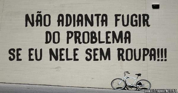 Não adianta fugir do problema 
Se eu nele sem roupa!!!