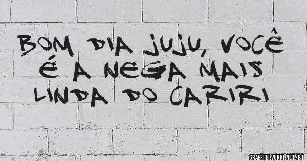 Bom dia Juju, você é a nega mais linda do Cariri
