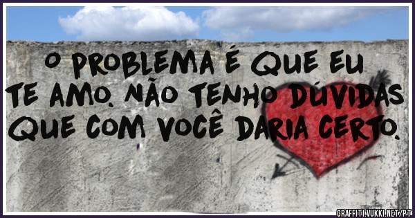 O problema é que eu te amo. Não tenho dúvidas que com você daria certo.