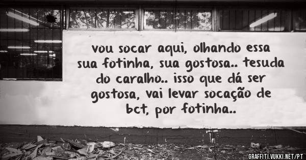 vou socar aqui, olhando essa sua fotinha, sua gostosa.. tesuda do caralho.. isso que dá ser gostosa, vai levar socação de bct, por fotinha..