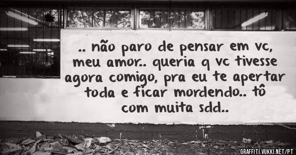 .. não paro de pensar em vc, meu amor.. queria q vc tivesse agora comigo, pra eu te apertar toda e ficar mordendo.. tô com muita sdd..