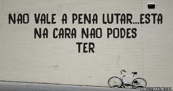 NAO VALE A PENA LUTAR...ESTA NA CARA NAO PODES TER