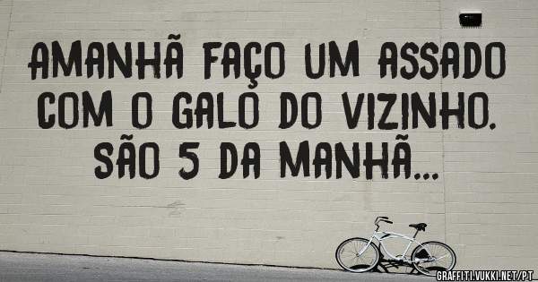 Amanhã faço um assado com o galo do vizinho. São 5 da manhã...