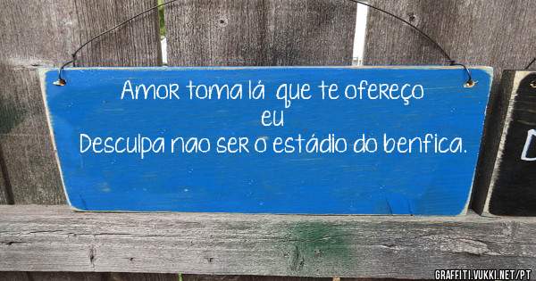 Amor toma lá  que te ofereço eu
Desculpa nao ser o estádio do benfica.