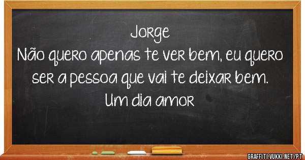 Jorge
Não quero apenas te ver bem, eu quero ser a pessoa que vai te deixar bem.
Um dia amor