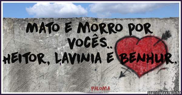 Mato e morro por vocês.. 
Heitor, Lavinia e Benhur. 
