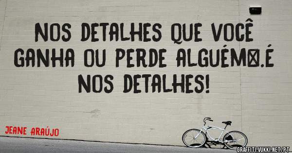 Nos detalhes que você ganha ou perde alguém….É nos detalhes!