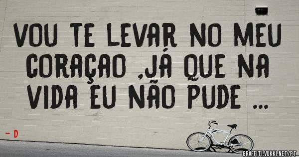  vou te levar no meu coraçao ,já que na vida eu não pude ...