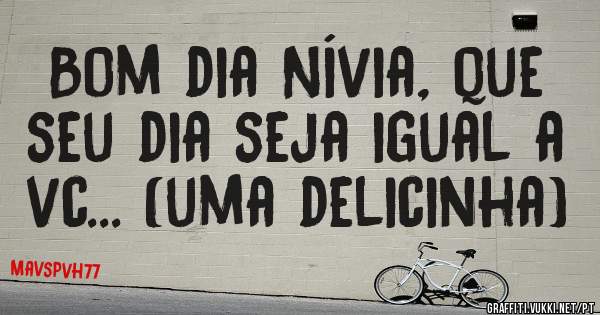 Bom dia Nívia, que seu dia seja igual a vc... (uma delicinha)