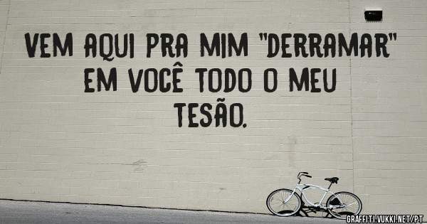 Vem aqui pra mim ''derramar'' em você todo o meu tesão.