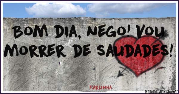 Bom dia, nego! Vou morrer de saudades!