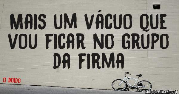 Mais um vácuo que vou ficar no grupo da firma