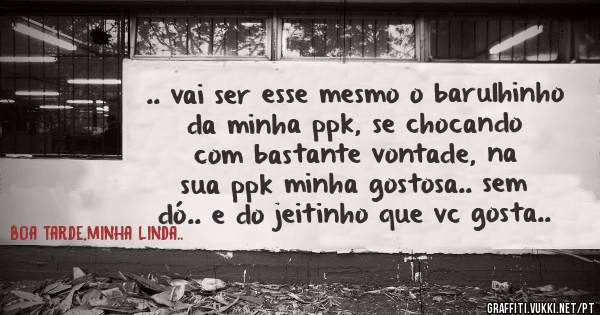 .. vai ser esse mesmo o barulhinho da minha ppk, se chocando com bastante vontade, na sua ppk minha gostosa.. sem dó.. e do jeitinho que vc gosta..